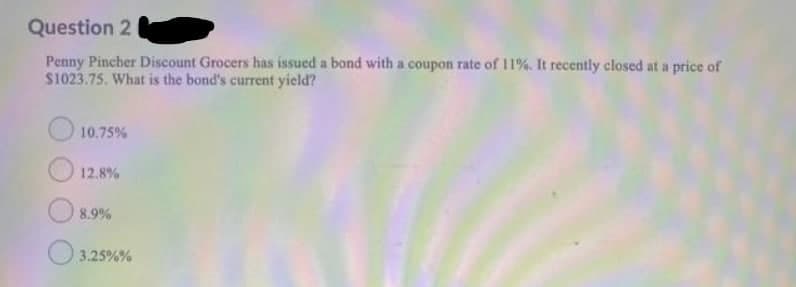 Question 2
Penny Pincher Discount Grocers has issued a bond with a coupon rate of 11%. It recently closed at a price of
S1023.75. What is the bond's current yield?
10.75%
12.8%
O 8.9%
3.25%%
