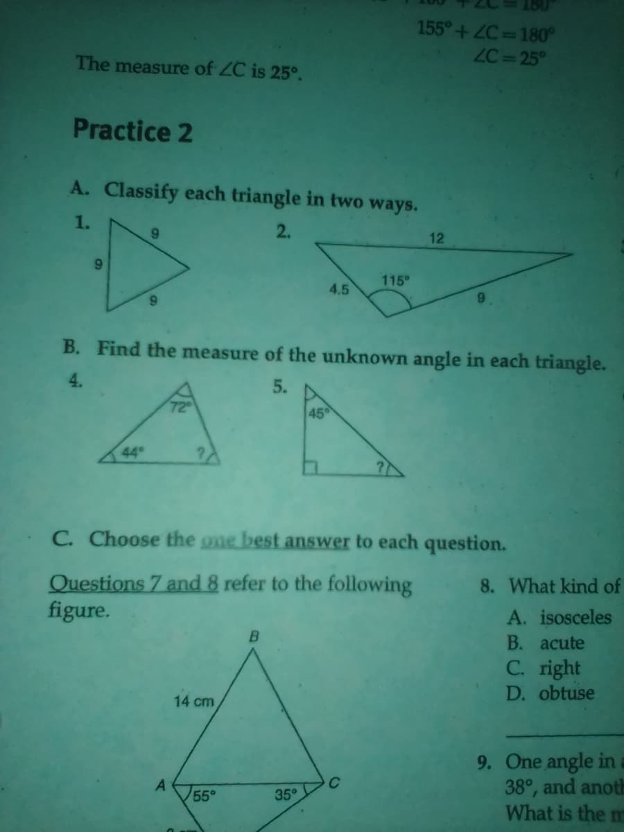 The measure of ZC is 25°.
Practice 2
A. Classify each triangle in two ways.
1.
2.
9
9
9
72⁰
A
14 cm
B. Find the measure of the unknown angle in each triangle.
4.
5.
55°
B
4.5
45
35°
155°+ZC=180°
ZC=25°
115⁰
C. Choose the one best answer to each question.
Questions 7 and 8 refer to the following
figure.
12
9
8. What kind of
A. isosceles
B. acute
C. right
D. obtuse
9. One angle in a
38°, and anoth
What is the m