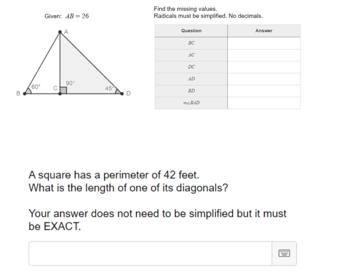 Find the missing values.
Radicals must be simplified. No decimals.
Given: AB = 26
Question
Answer
ВС
AC
DC
AD
60°
90°
C
45
BD
В
MLBAD
A square has a perimeter of 42 feet.
What is the length of one of its diagonals?
Your answer does not need to be simplified but it must
be EXACT.
....
