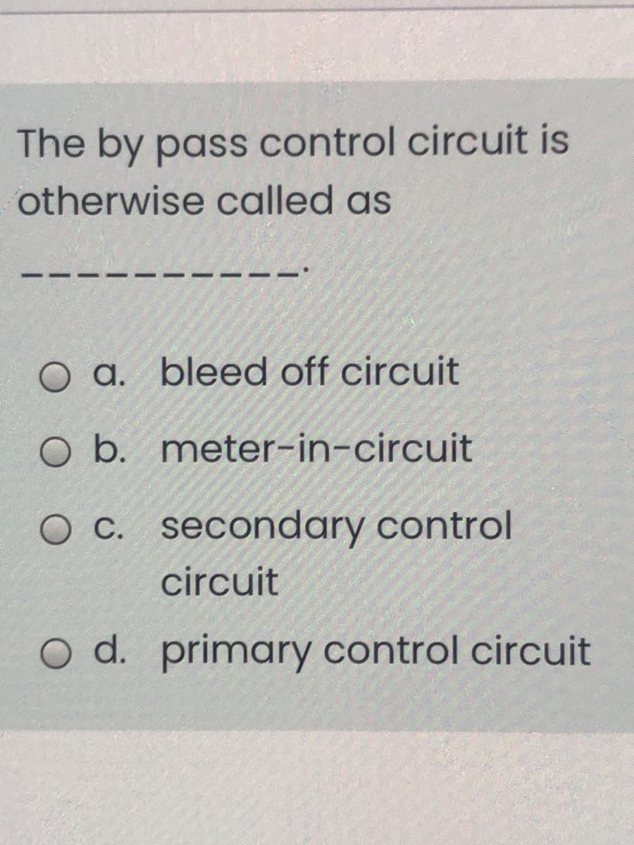 The by pass control circuit is
otherwise called as
O a. bleed off circuit
O b. meter-in-circuit
O c. secondary control
circuit
O d. primary control circuit
