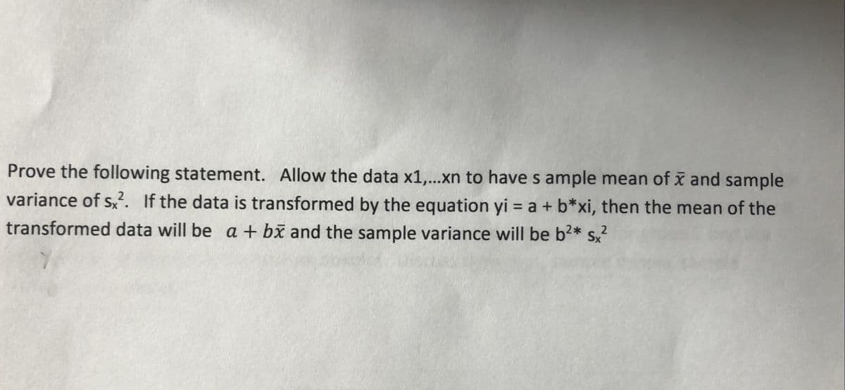Prove the following statement. Allow the data x1,...xn to have s ample mean of x and sample
variance of s,. If the data is transformed by the equation yi = a + b*xi, then the mean of the
transformed data will be a + bx and the sample variance will be b2* s,
