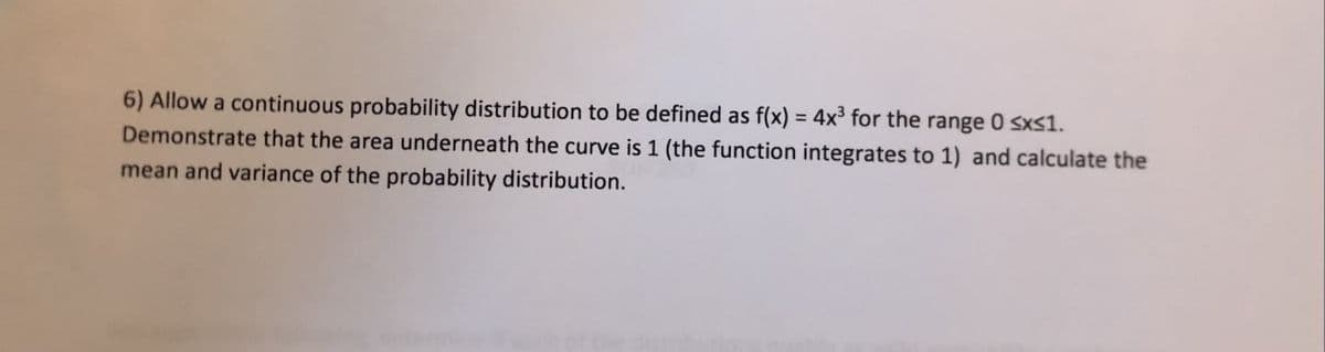 6) Allow a continuous probability distribution to be defined as f(x) = 4x³ for the range 0 sxs1.
Demonstrate that the area underneath the curve is 1 (the function integrates to 1) and calculate the
mean and variance of the probability distribution.
