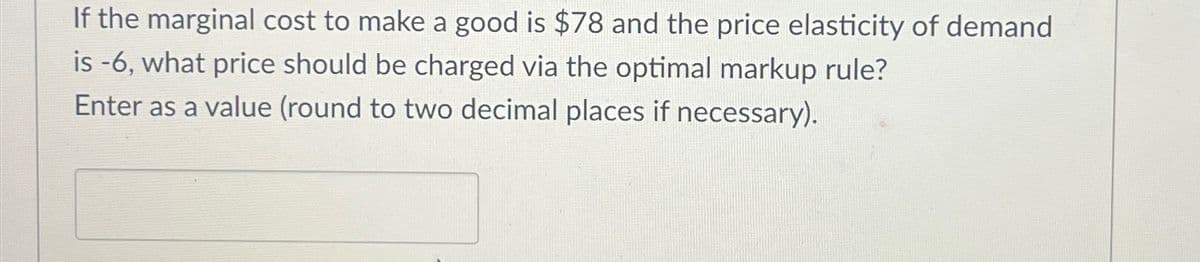 If the marginal cost to make a good is $78 and the price elasticity of demand
is -6, what price should be charged via the optimal markup rule?
Enter as a value (round to two decimal places if necessary).