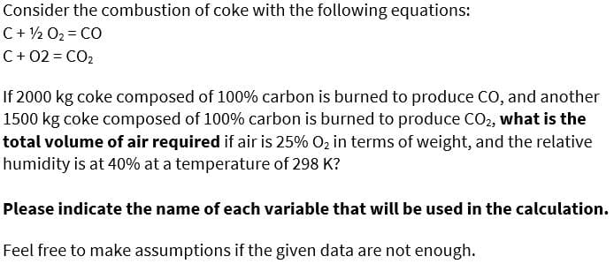 Consider the combustion of coke with the following equations:
C+ ½ O2 = CO
C+ 02 = CO2
If 2000 kg coke composed of 100% carbon is burned to produce CO, and another
1500 kg coke composed of 100% carbon is burned to produce CO2, what is the
total volume of air required if air is 25% O2 in terms of weight, and the relative
humidity is at 40% at a temperature of 298 K?
Please indicate the name of each variable that will be used in the calculation.
Feel free to make assumptions if the given data are not enough.

