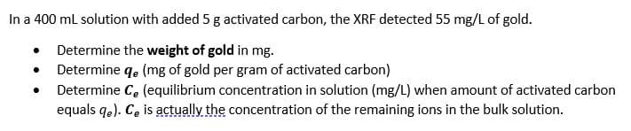 In a 400 ml solution with added 5 g activated carbon, the XRF detected 55 mg/L of gold.
Determine the weight of gold in mg.
Determine q. (mg of gold per gram of activated carbon)
Determine C. (equilibrium concentration in solution (mg/L) when amount of activated carbon
equals qe). C, is actually the concentration of the remaining ions in the bulk solution.
