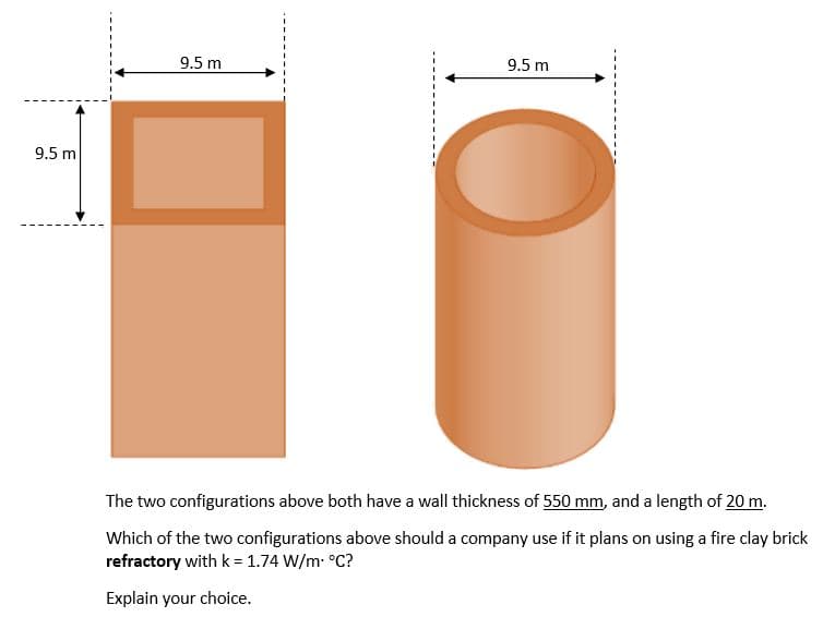 9.5 m
9.5 m
The two configurations above both have a wall thickness of 550 mm, and a length of 20 m.
Which of the two configurations above should a company use if it plans on using a fire clay brick
refractory with k = 1.74 W/m. °C?
Explain your choice.
9.5 m