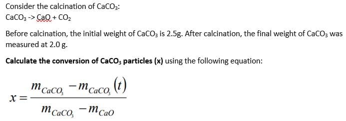 Consider the calcination of CaCO3:
CaCO3 -> CaQ + CO,
Before calcination, the initial weight of CaCO3 is 2.5g. After calcination, the final weight of CaCO3 was
measured at 2.0 g.
Calculate the conversion of CaCO; particles (x) using the following equation:
m CaCO,
-m CaCo, )
x =
m Caco, -MCao
|
