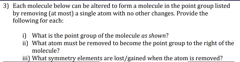 3) Each molecule below can be altered to form a molecule in the point group listed
by removing (at most) a single atom with no other changes. Provide the
following for each:
i) What is the point group of the molecule as shown?
ii) What atom must be removed to become the point group to the right of the
molecule?
iii) What symmetry elements are lost/gained when the atom is removed?
