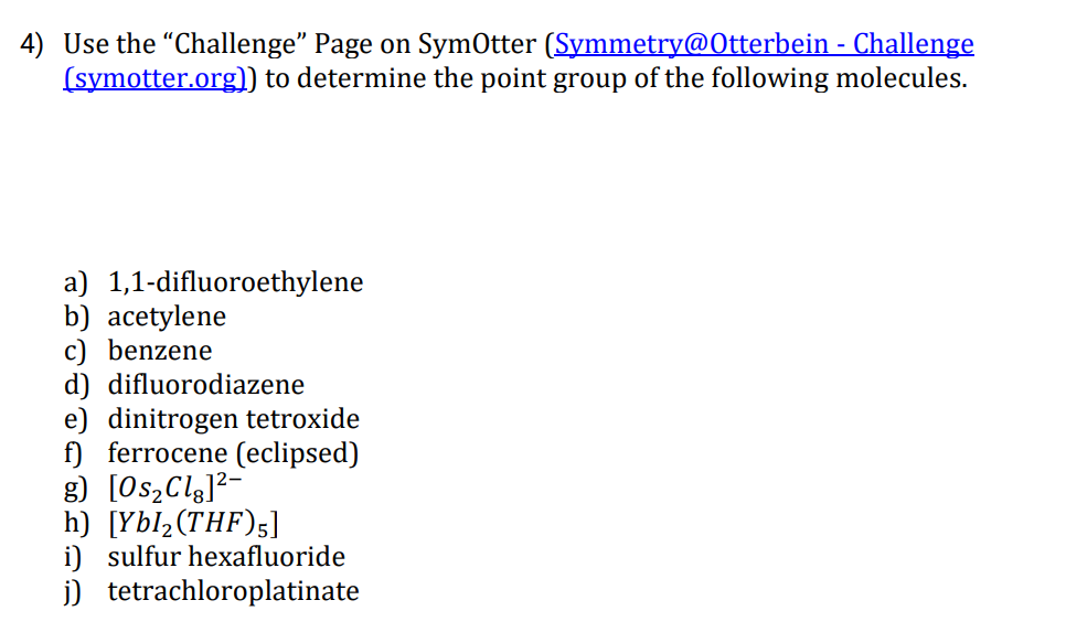 4) Use the "Challenge" Page on SymOtter (Symmetry@Otterbein - Challenge
(symotter.org)) to determine the point group of the following molecules.
a) 1,1-difluoroethylene
b) acetylene
c) benzene
d) difluorodiazene
e) dinitrogen tetroxide
f) ferrocene (eclipsed)
g) [Os,Clg]²-
h) [Ybl2(THF)5]
i) sulfur hexafluoride
j) tetrachloroplatinate
