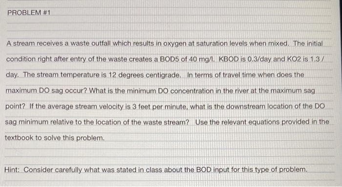 PROBLEM #1
A stream receives a waste outfall which results in oxygen at saturation levels when mixed. The initial
condition right after entry of the waste creates a BOD5 of 40 mg/l. KBOD is 0.3/day and KO2 is 1.3/
day. The stream temperature is 12 degrees centigrade. In terms of travel time when does the
maximum DO sag occur? What is the minimum DO concentration in the river at the maximum sag
point? If the average stream velocity is 3 feet per minute, what is the downstream location of the DO
sag minimum relative to the location of the waste stream? Use the relevant equations provided in the
textbook to solve this problem.
Hint: Consider carefully what was stated in class about the BOD input for this type of problem.