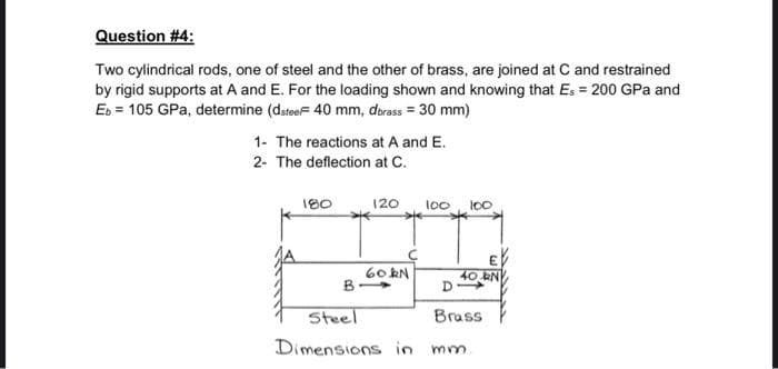 Question #4:
Two cylindrical rods, one of steel and the other of brass, are joined at C and restrained
by rigid supports at A and E. For the loading shown and knowing that Es = 200 GPa and
Eb = 105 GPa, determine (dsteeF 40 mm, dbrass = 30 mm)
1- The reactions at A and E.
2- The deflection at C.
180
B
120
*
60kN
100
100
40 RN
D
Steel
Brass
Dimensions in mm.