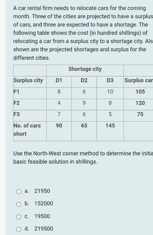 A car rental firm needs to relocate cars for the coming
month. Three of the cities are projected to have a surplus
of cars, and three are expected to have a shortage. The
following table shows the cost (in hundred shillings) of
relocating a car from a surplus city to a shortage city. Als
shown are the projected shortages and surplus for the
different cities.
Surplus city
F1
F2
F3
No. of cars
short
a. 21950
O b. 152000
19500
C.
D1
8
4
7
90
d. 219500
Shortage city
D2
6
9
6
65
Use the North-West corner method to determine the initia
basic feasible solution in shillings.
D3
10
8
5
145
Surplus car
105
120
75