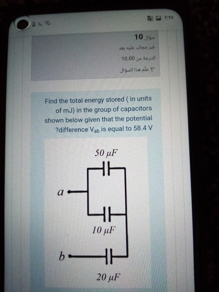 SY:YO
10 J
غير مجاب عليه بعد
10.00 dajal
علم هذا السؤال
Find the total energy stored (in units
of mJ) in the group of capacitors
shown below given that the potential
?difference Vab is equal to 58.4 V
50 µF
HH
10 μF
HH
20 μΕ
