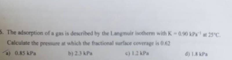 5. The adsorption of a gas is described by the Langmuir isotherm with K-0.90 kPa" at 25°C.
Calculate the pressure at which the fractional surface coverage is 0.62
a) 0.85 kPa
b) 2.3 kPa
c) 1.2 kPa
d) 1.8 kPa