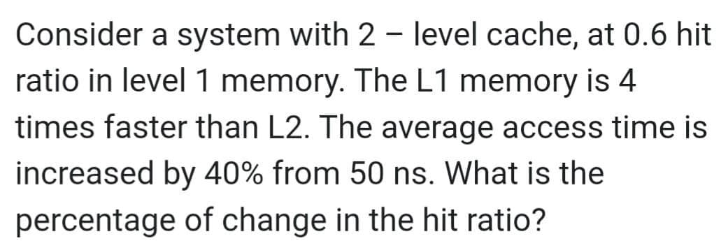 Consider a system with 2-level cache, at 0.6 hit
ratio in level 1 memory. The L1 memory is 4
times faster than L2. The average access time is
increased by 40% from 50 ns. What is the
percentage of change in the hit ratio?