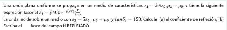 Una onda plana uniforme se propaga en un medio de características ɛ = 3.4€0, H1 = Ho- y tiene la siguiente
expresión fasorial E = ŷ400e-j(72)()
La onda incide sobre un medio con ɛ2 = 5€0, H2 = Ho y tand, = 150. Calcule: (a) el coeficiente de reflexión, (b)
%3D
Escriba el fasor del campo H REFLEJADO
