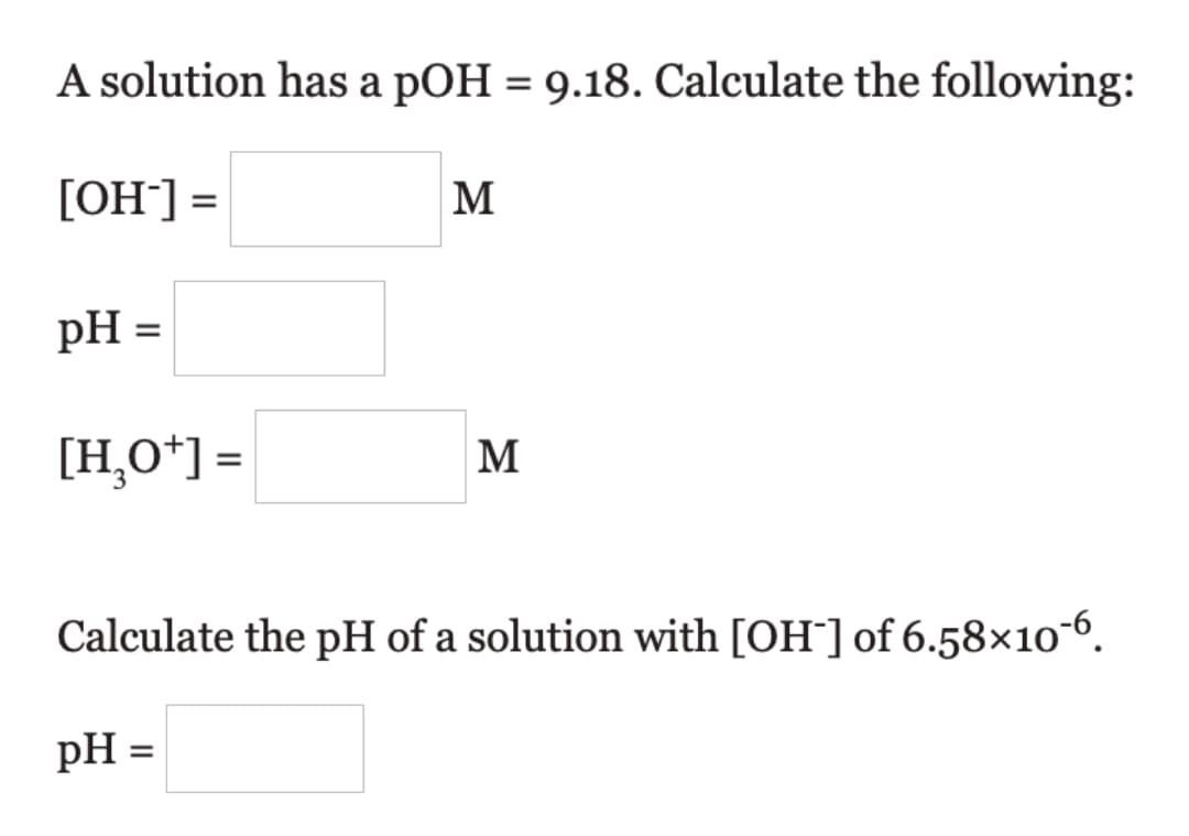 A solution has a pOH = 9.18. Calculate the following:
%3D
[OH¯] =
M
pH =
[H¸O*] =
M
Calculate the pH of a solution with [OH¯] of 6.58×10-6.
pH =
