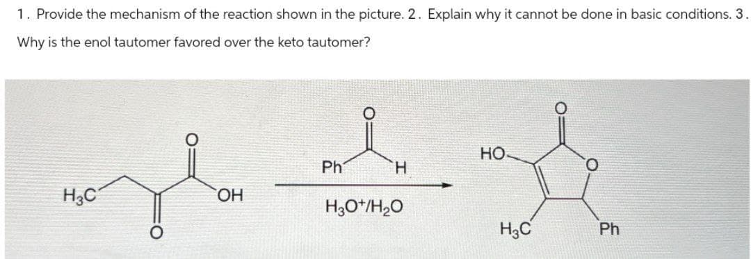 1. Provide the mechanism of the reaction shown in the picture. 2. Explain why it cannot be done in basic conditions. 3.
Why is the enol tautomer favored over the keto tautomer?
Ph
H3C
OH
H
H3O+/H₂O
HO
H3C
Ph