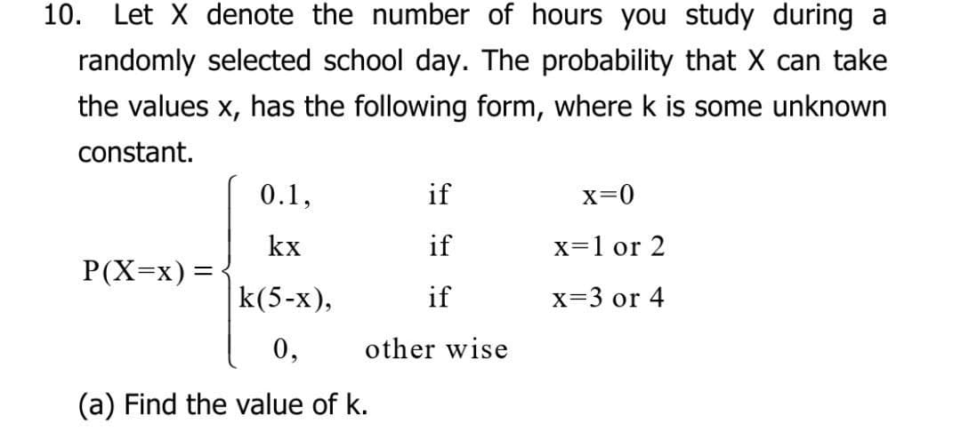 10. Let X denote the number of hours you study during a
randomly selected school day. The probability that X can take
the values x, has the following form, where k is some unknown
constant.
0.1,
if
x=0
kx
if
x=1 or 2
P(X=x) =
k(5-x),
if
x=3 or 4
0,
other wise
(a) Find the value of k.