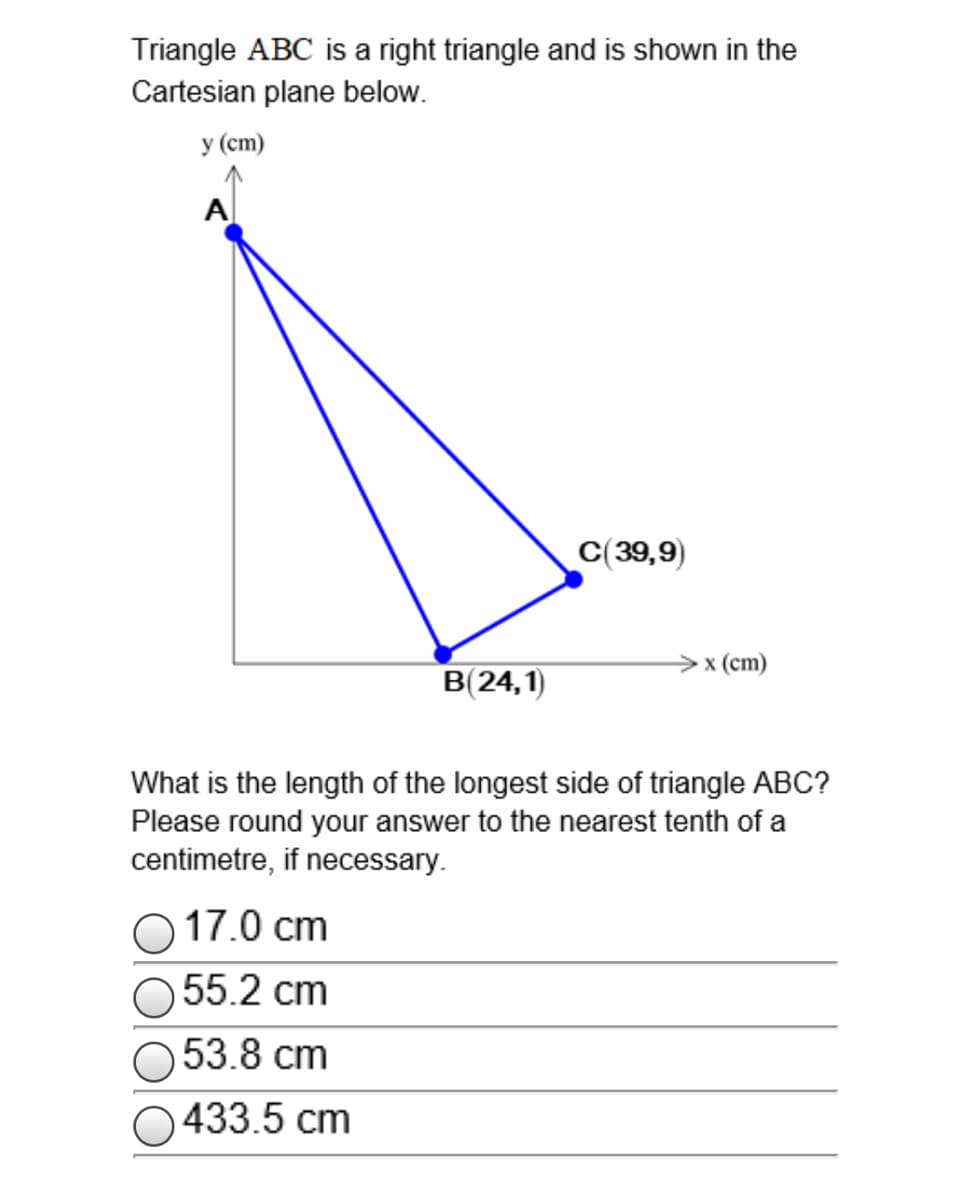 Triangle ABC is a right triangle and is shown in the
Cartesian plane below.
у (ст)
A
C(39,9)
>x (cm)
В 24,1)
What is the length of the longest side of triangle ABC?
Please round your answer to the nearest tenth of a
centimetre, if necessary.
O 17.0 cm
O 55.2 cm
O 53.8 cm
O433.5 cm
