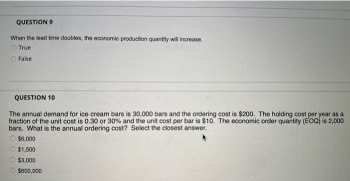 QUESTION 9
When the lead time doubles, the economic production quantity will increase.
True
O False
QUESTION 10
The annual demand for ice cream bars is 30,000 bars and the ordering cost is $200. The holding cost per year as a
fraction of the unit cost is 0.30 or 30% and the unit cost per bar is $10. The economic order quantity (EOQ) is 2,000
bars. What is the annual ordering cost? Select the closest answer.
O $6,000
$1,500
$3,000
Ⓒ$600,000