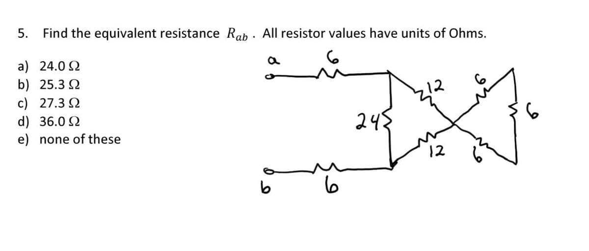 5. Find the equivalent resistance Rab All resistor values have units of Ohms.
a
a) 24.0 Ω
b) 25.3 Ω
c) 27.3 Ω
d) 36.0 Ω
e) none of these
ما
12
245
12