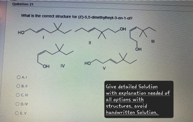 Question 21
What is the correct structure for (E)-5,5-dimethylhept-3-en-1-ol?
HO
11
HO
OH
IV
V
OAI
OB.I
OC. III
OD. IV
CEV
OH
ОН
Give detailed Solution
with explanation needed of
all options with
structures. avoid
handwritten Solution.