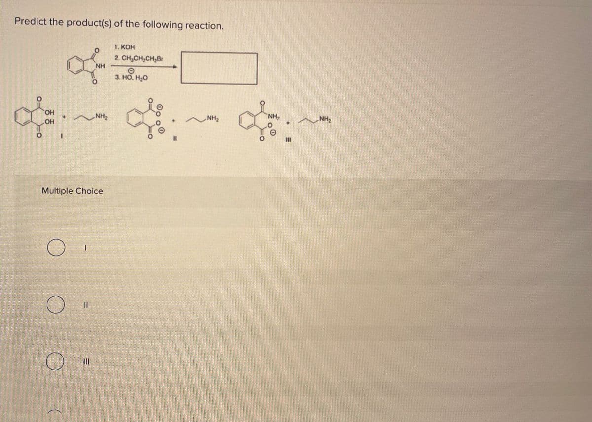 Predict the product(s) of the following reaction.
of
NH
1. KOH
2. CH,CH,CH,Br
Θ
3. HO. H₂O
OH
OH
NH
+
NH₂
NH,
NH₂
Multiple Choice
O
ן