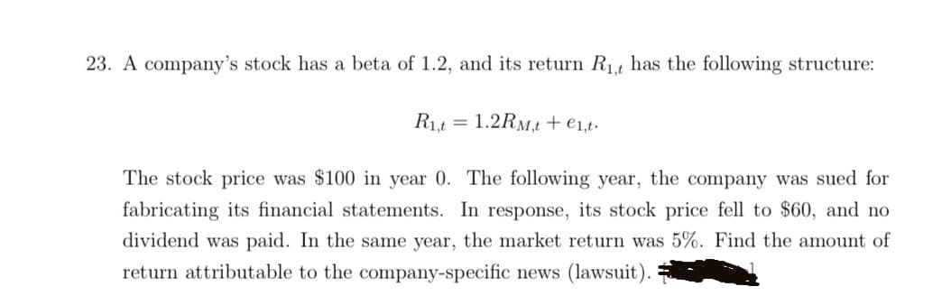 23. A company's stock has a beta of 1.2, and its return R₁,t has the following structure:
R₁t 1.2RM,t + €1,t.
The stock price was $100 in year 0. The following year, the company was sued for
fabricating its financial statements. In response, its stock price fell to $60, and no
dividend was paid. In the same year, the market return was 5%. Find the amount of
return attributable to the company-specific news (lawsuit).