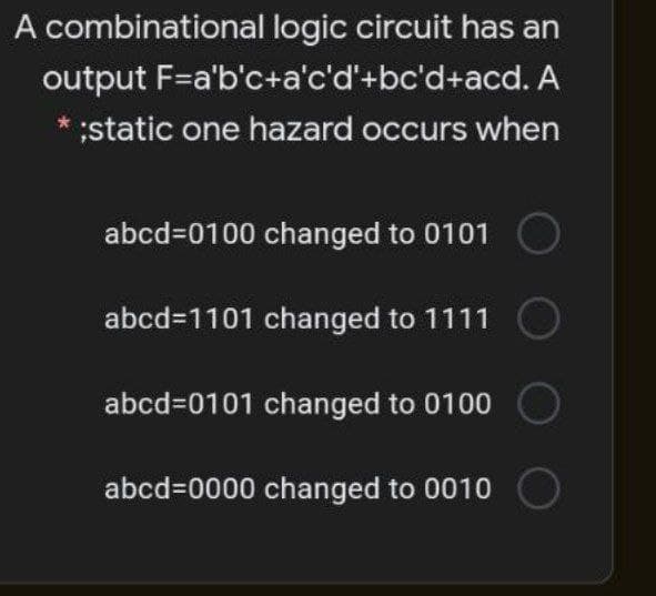 A combinational logic circuit has an
output F=a'b'c+a'c'd'+bc'd+acd. A
* ;static one hazard occurs when
abcd=0100 changed to 0101
abcd=1101 changed to 1111
abcd=0101 changed to 0100
abcd=0000 changed to 0010
