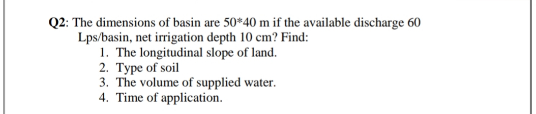 Q2: The dimensions of basin are 50*40 m if the available discharge 60
Lps/basin, net irrigation depth 10 cm? Find:
1. The longitudinal slope of land.
2. Type of soil
3. The volume of supplied water.
4. Time of application.
