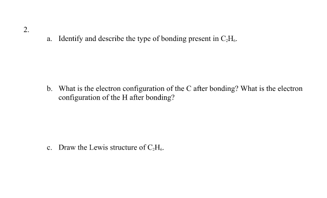 2.
a. Identify and describe the type of bonding present in C,H,.
b. What is the electron configuration of the C after bonding? What is the electron
configuration of the H after bonding?
c. Draw the Lewis structure of C,Hạ.
