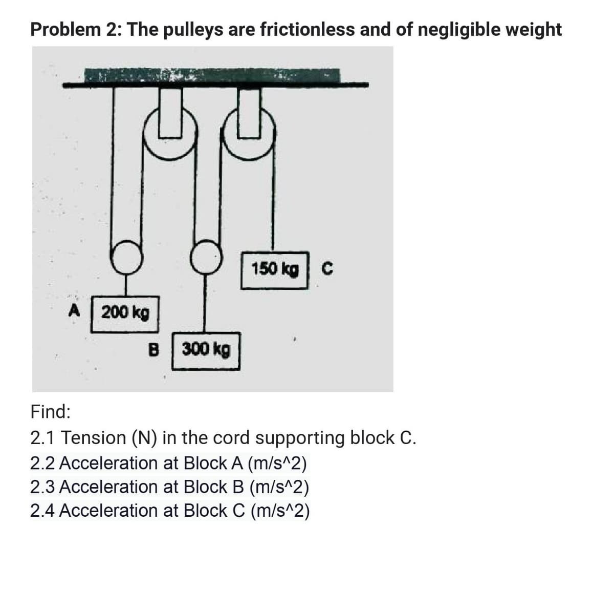 Problem 2: The pulleys are frictionless and of negligible weight
150 kg C
A | 200 kg
B 300 kg
Find:
2.1 Tension (N) in the cord supporting block C.
2.2 Acceleration at Block A (m/s^2)
2.3 Acceleration at Block B (m/s^2)
2.4 Acceleration at Block C (m/s^2)
