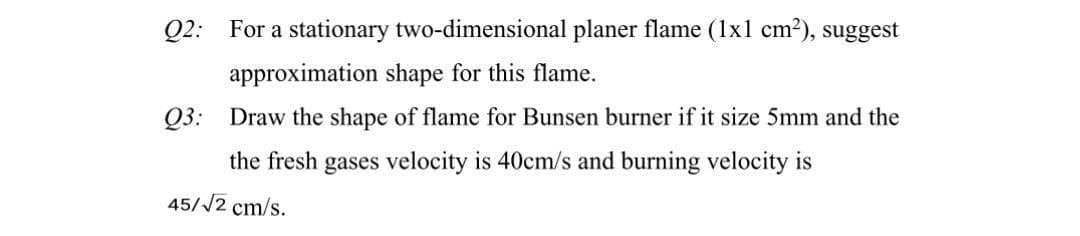 Q2: For a stationary two-dimensional planer flame (1x1 cm²), suggest
approximation shape for this flame.
Q3: Draw the shape of flame for Bunsen burner if it size 5mm and the
the fresh gases velocity is 40cm/s and burning velocity is
45//2 cm/s.
