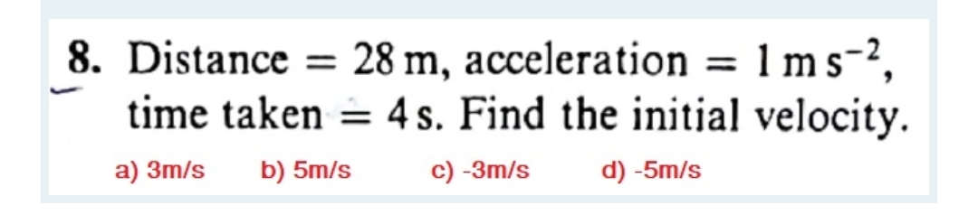 8. Distance = 28 m, acceleration = 1 ms-2,
time taken = 4 s. Find the initial velocity.
a) 3m/s
b) 5m/s
c) -3m/s
d) -5m/s
