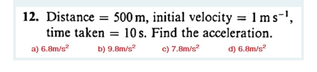 12. Distance = 500 m, initial velocity = 1 ms-',
time taken = 10 s. Find the acceleration.
a) 6.8m/s?
b) 9.8m/s?
c) 7.8m/s?
d) 6.8m/s?
