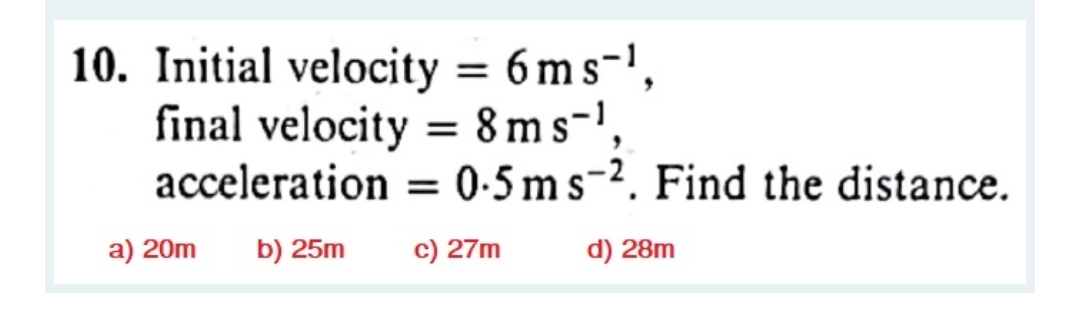 10. Initial velocity = 6 m s-',
final velocity = 8ms-',
acceleration = 0-5 ms-2. Find the distance.
a) 20m
b) 25m
c) 27m
d) 28m
