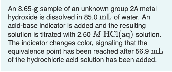 An 8.65-g sample of an unknown group 2A metal
hydroxide is dissolved in 85.0 mL of water. An
acid-base indicator is added and the resulting
solution is titrated with 2.50 M HCI(aq) solution.
The indicator changes color, signaling that the
equivalence point has been reached after 56.9 mL
of the hydrochloric acid solution has been added.
