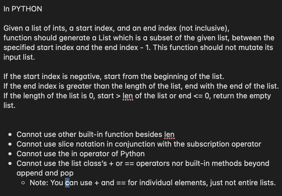 In PYTHON
Given a list of ints, a start index, and an end index (not inclusive),
function should generate a List which is a subset of the given list, between the
specified start index and the end index - 1. This function should not mutate its
input list.
If the start index is negative, start from the beginning of the list.
If the end index is greater than the length of the list, end with the end of the list.
If the length of the list is 0, start > len of the list or end <= 0, return the empty
list.
• Cannot use other built-in function besides len
• Cannot use slice notation in conjunction with the subscription operator
• Cannot use the in operator of Python
• Cannot use the list class's + or == operators nor built-in methods beyond
append and pop
o Note: You can use + and == for individual elements, just not entire lists.
