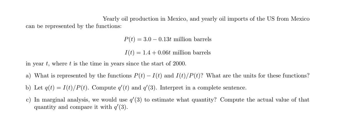 Yearly oil production in Mexico, and yearly oil imports of the US from Mexico
can be represented by the functions:
P(t) = 3.0 – 0.13t million barrels
I(t)
1.4 + 0.06t million barrels
in year t, where t is the time in years since the start of 2000.
a) What is represented by the functions P(t) – I(t) and I(t)/P(t)? What are the units for these functions?
b) Let q(t) = I(t)/P(t). Compute q'(t) and q'(3). Interpret in a complete sentence.
c) In marginal analysis, we would use q' (3) to estimate what quantity? Compute the actual value of that
quantity and compare it with q'(3).
