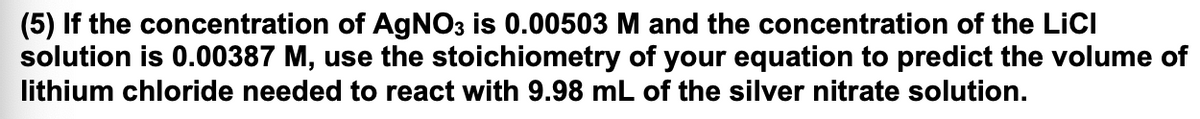 (5) If the concentration of AGNO3 is 0.00503 M and the concentration of the LiCI
solution is 0.00387 M, use the stoichiometry of your equation to predict the volume of
lithium chloride needed to react with 9.98 mL of the silver nitrate solution.
