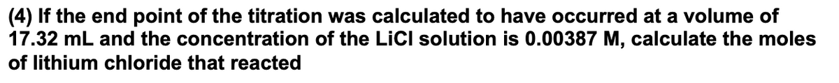 (4) If the end point of the titration was calculated to have occurred at a volume of
17.32 mL and the concentration of the LİCI solution is 0.00387 M, calculate the moles
of lithium chloride that reacted
