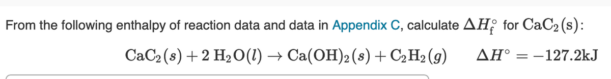 From the following enthalpy of reaction data and data in Appendix C, calculate AH; for CaC2 (s):
CaC2 (s) + 2 H2O(1) → Ca(OH)2(s) + C2H2 (g)
AH° :
= -127.2kJ
