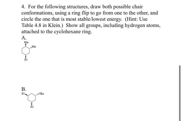 4. For the following structures, draw both possible chair
conformations, using a ring flip to go from one to the other, and
circle the one that is most stable/lowest energy. (Hint: Use
Table 4.8 in Klein.) Show all groups, including hydrogen atoms,
attached to the cyclohexane ring.
А.
Me
Me
Et
В.
Et
t-Bu
Et
