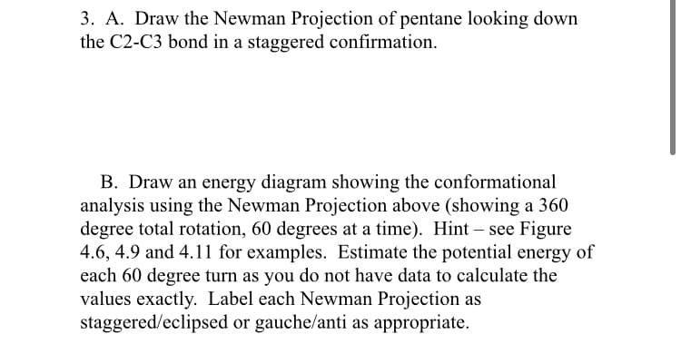 3. A. Draw the Newman Projection of pentane looking down
the C2-C3 bond in a staggered confirmation.
B. Draw an energy diagram showing the conformational
analysis using the Newman Projection above (showing a 360
degree total rotation, 60 degrees at a time). Hint – see Figure
4.6, 4.9 and 4.11 for examples. Estimate the potential energy of
each 60 degree turn as you do not have data to calculate the
values exactly. Label each Newman Projection as
staggered/eclipsed or gauche/anti as appropriate.
