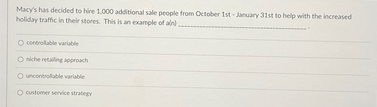 Macy's has decided to hire 1,000 additional sale people from October 1st - January 31st to help with the increased
holiday traffic in their stores. This is an example of a(n)
controllable variable
niche retailing approach
O uncontrollable variable
customer service strategy
