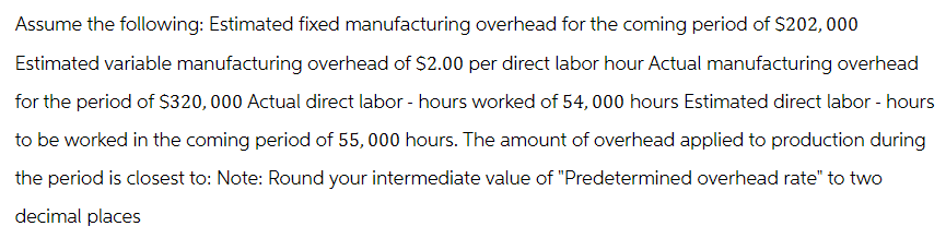 Assume the following: Estimated fixed manufacturing overhead for the coming period of $202,000
Estimated variable manufacturing overhead of $2.00 per direct labor hour Actual manufacturing overhead
for the period of $320,000 Actual direct labor - hours worked of 54,000 hours Estimated direct labor - hours
to be worked in the coming period of 55,000 hours. The amount of overhead applied to production during
the period is closest to: Note: Round your intermediate value of "Predetermined overhead rate" to two
decimal places