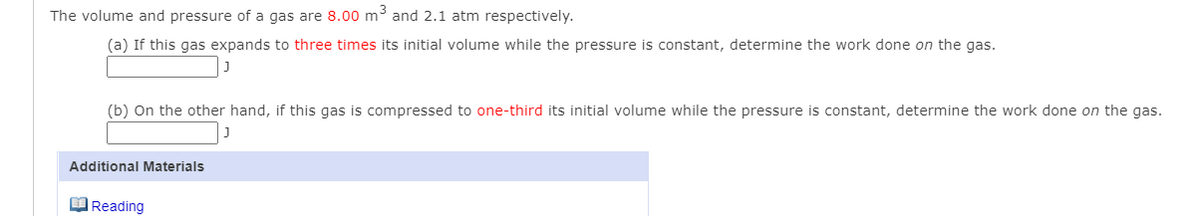 The volume and pressure of a gas are 8.00 m³ and 2.1 atm respectively.
(a) If this gas expands to three times its initial volume while the pressure is constant, determine the work done on the gas.
(b) On the other hand, if this gas is compressed to one-third its initial volume while the pressure is constant, determine the work done on the gas.
Additional Materials
MReading

