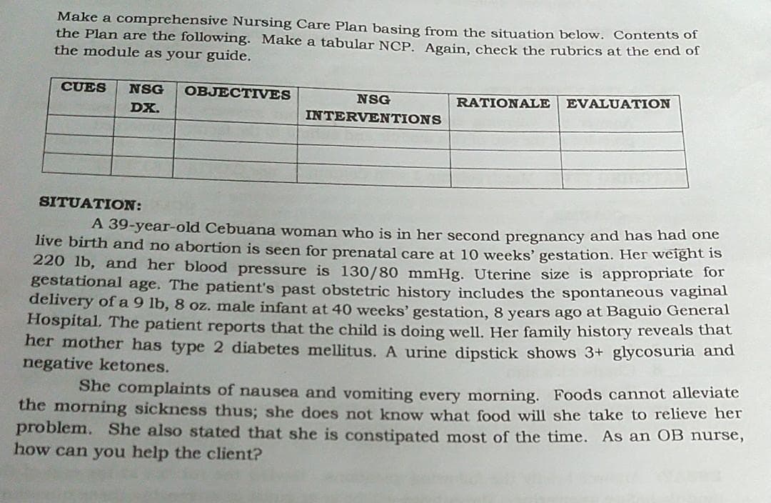 Make a comprehensive Nursing Care Plan basing from the situation below. Contents of
the Plan are the following. Make a tabular NCP. Again, check the rubrics at the end of
the module as your guide.
CUES
NSG
OBJECTIVES
NSG
RATIONALE
EVALUATION
DX.
INTERVENTIONS
SITUATION:
A 39-year-old Cebuana woman who is in her second pregnancy and has had one
live birth and no abortion is seen for prenatal care at 10 weeks' gestation. Her weight is
220 lb, and her blood pressure is 130/80 mmHg. Uterine size is appropriate Tot
gestational age. The patient's past obstetric history includes the spontaneous vaginal
delivery of a 9 lb, 8 oz. male infant at 40 weeks' gestation, 8 years ago at Baguio General
Hospital, The patient reports that the child is doing well. Her family history reveals that
her mother has type 2 diabetes mellitus. A urine dipstick shows 3+ glycosuria and
negative ketones.
She complaints of nausea and vomiting every morning. Foods cannot alleviate
the morning sickness thus; she does not know what food will she take to relieve her
problem. She also stated that she is constipated most of the time. As an OB nurse,
how can you help the client?

