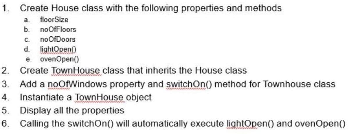 1. Create House class with the following properties and methods
а.
floorSize
b.
noOfFloors
С.
noOfDoors
d. lightOpen()
e. ovenOpen()
2. Create TownHouse class that inherits the House class
3. Add a noOfWindows property and switchOn() method for Townhouse class
4. Instantiate a TownHouse object
5. Display all the properties
6. Calling the switchOn() will automatically execute lightOpen() and ovenOpen()
